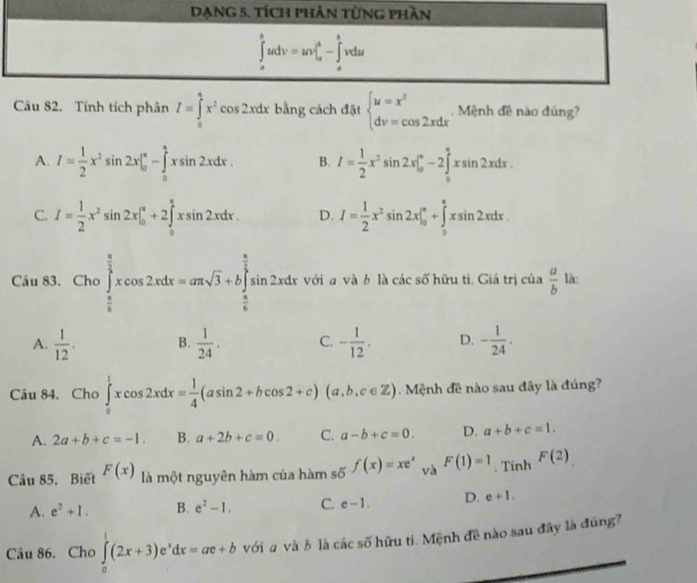 DạnG 5. tích phần từng phần
∈tlimits _u^(hudv=uv|_u^3-∈tlimits _u^bvdu
Câu 82. Tính tích phân I=∈tlimits _0^2x^2)cos 2xdx bằng cách đặt beginarrayl u=x^2 dv=cos 2xdxendarray.. Mệnh đề nào đúng?
A. I= 1/2 x^2sin 2x|_0^((π)-∈tlimits _0^(π)xsin 2xdx. B. I=frac 1)2x^2sin 2x|_0^((π)-2∈tlimits _0^(π)xsin 2xdx.
C. I=frac 1)2x^2sin 2x|_0^((π)+2∈tlimits _0^(π)xsin 2xdx. D. I=frac 1)2x^2sin 2x|_0^((π)+∈tlimits _0^(π)xsin 2xdx.
Câu 83. Cho∈tlimits _frac π)6^ π /2 xcos 2xdx=aπ sqrt(3)+b∈tlimits _ π /6 ^ π /2 sin 2xdx với a và b là các số hữu tì. Giá trị của  a/b  là:
A.  1/12 . B.  1/24 . C. - 1/12 . D. - 1/24 .
Câu 84. Cho ∈tlimits _0^(1xcos 2xdx=frac 1)4(asin 2+bcos 2+c)(a,b,c∈ Z).  Mệnh đề nào sau đây là đúng?
A. 2a+b+c=-1. B. a+2b+c=0. C. a-b+c=0. D. a+b+c=1.
Câu 85. Biết F(x) là một nguyên hàm của hàm số f(x)=xe^x và F(1)=1. Tính F(2)
A. e^2+1. B. e^2-1. C. e-1. D. e+1.
Câu 86. Cho ∈tlimits _0^(1(2x+3)e^x)dx=ae+b với a và b là các số hữu ti. Mệnh đề nào sau đây là đúng?