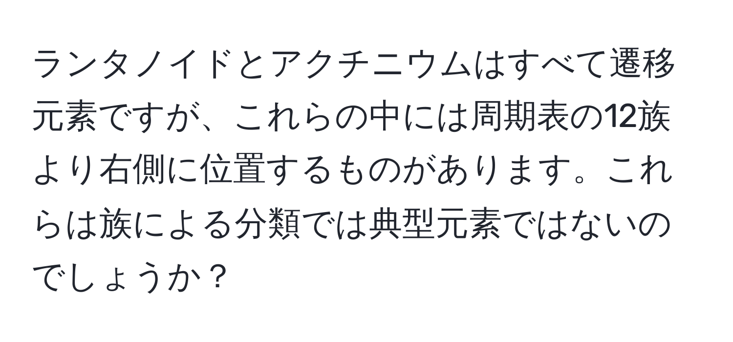 ランタノイドとアクチニウムはすべて遷移元素ですが、これらの中には周期表の12族より右側に位置するものがあります。これらは族による分類では典型元素ではないのでしょうか？