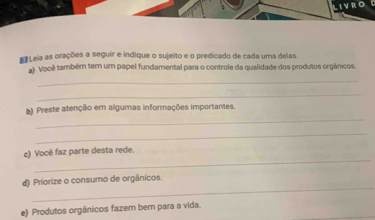 Leia as orações a seguir e indique o sujeito e o predicado de cada uma delas. 
a) Você também tem um papel fundamental para o controle da qualidade dos produtos orgânicos. 
_ 
_ 
_ 
b) Preste atenção em algumas informações importantes. 
_ 
_ 
c) Você faz parte desta rede. 
_ 
d) Priorize o consumo de orgânicos. 
e) Produtos orgânicos fazem bem para a vida.