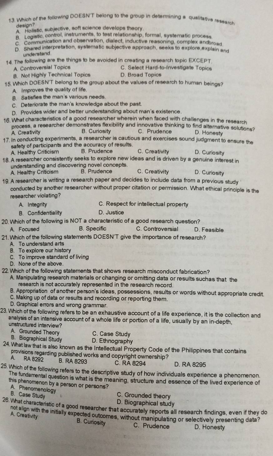 Which of the following DOESN'T belong to the group in determining a qualitative research
design?
A Holistic, subjective, soft science develops theory.
B. Logistic, control, instruments, to test relationship, formal, systematic process
c. Communication and observation, dialect, inductive reasoning, complex andbroad
D. Shared interpretation, systematic subjective approach, seeks to explore,explain and
understand.
14. The following are the things to be avoided in creating a research topic EXCEPT.
A. Controversial Topics C. Select Hard-to-Investigate Topics
B. Not Highly Technical Topics D. Broad Topics
15. Which DOESN'T belong to the group about the values of research to human beings?
A. Improves the quality of life.
B. Satisfies the man's various needs.
C. Deteriorate the man's knowledge about the past.
D. Provides wider and better understanding about man's existence.
16. What characteristics of a good researcher wherein when faced with challenges in the research
process, a researcher demonstrates flexibility and innovative thinking to find alternative solutions?
A. Creativity B. Curiosity C. Prudence D. Honesty
17. In conducting experiments, a researcher is cautious and exercises sound judgment to ensure the
safety of participants and the accuracy of results.
A. Healthy Criticism B. Prudence C. Creativity D. Curiosity
18. A researcher consistently seeks to explore new ideas and is driven by a genuine interest in
understanding and discovering novel concepts.
A. Healthy Criticism B. Prudence C. Creativity D. Curiosity
19. A researcher is writing a research paper and decides to include data from a previous study
conducted by another researcher without proper citation or permission. What ethical principle is the
researcher violating?
A. Integrity C. Respect for intellectual property
B.Confidentiality D. Justice
20. Which of the following is NOT a characteristic of a good research question?
A. Focused B. Specific C. Controversial D. Feasible
21. Which of the following statements DOESN'T give the importance of research?
A. To understand arts
B. To explore our history
C. To improve standard of living
D. None of the above.
22. Which of the following statements that shows research misconduct fabrication?
A. Manipulating research materials or changing or omitting data or results suchas that the
research is not accurately represented in the research record.
B. Appropriation of another person's ideas, possessions, results or words without appropriate credit.
C. Making up of data or results and recording or reporting them.
D. Graphical errors and wrong grammar.
23. Which of the following refers to be an exhaustive account of a life experience, it is the collection and
analysis of an intensive account of a whole life or portion of a life, usually by an in-depth,
unstructured interview?
A. Grounded Theory C. Case Study
B. Biographical Study D. Ethnography
24. What law that is also known as the Intellectual Property Code of the Philippines that contains
provisions regarding published works and copyright ownership?
A. RA 8292 B. RA 8293 C. RA 8294 D. RA 8295
25. Which of the following refers to the descriptive study of how individuals experience a phenomenon.
The fundamental question is what is the meaning, structure and essence of the lived experience of
this phenomenon by a person or persons?
A. Phenomenology
B. Case Study
C. Grounded theory
D. Biographical study
26. What characteristic of a good researcher that accurately reports all research findings, even if they do
not align with the initially expected outcomes, without manipulating or selectively presenting data?
A. Creativity B. Curiosity C. Prudence D. Honesty