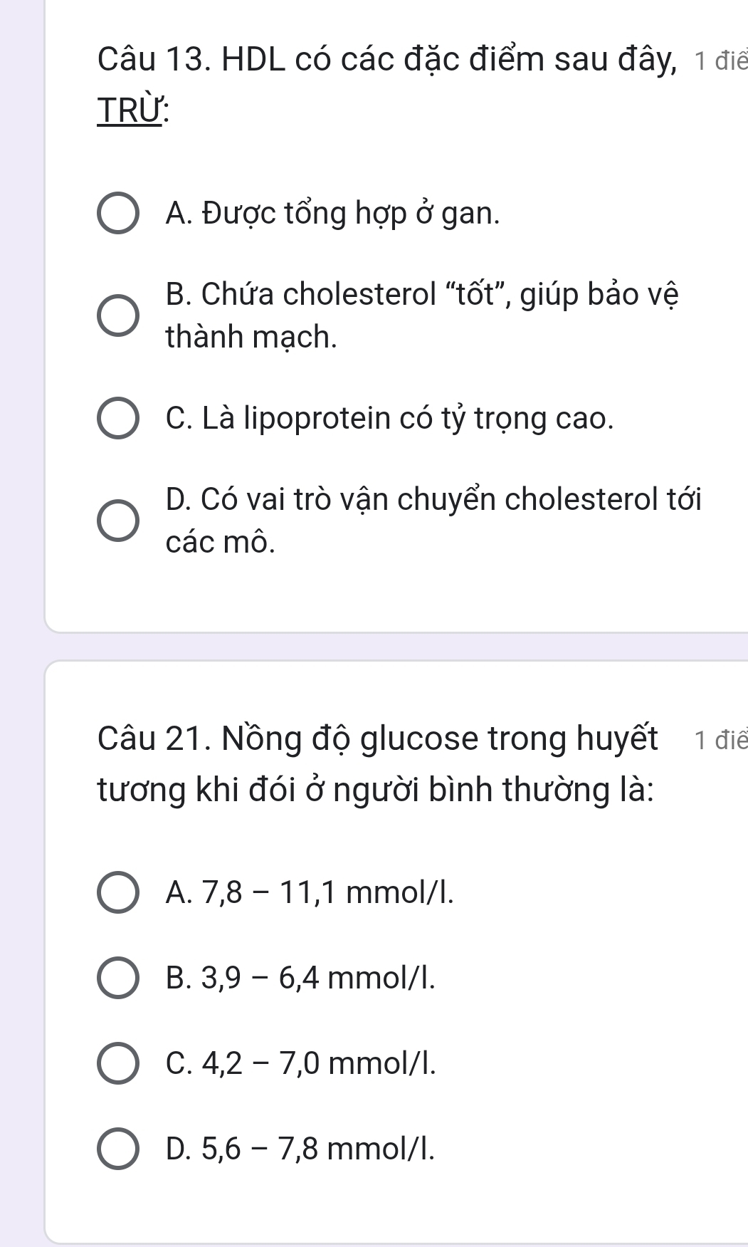 HDL có các đặc điểm sau đây, 1 điể
TRừ:
A. Được tổng hợp ở gan.
B. Chứa cholesterol “tốt”, giúp bảo vệ
thành mạch.
C. Là lipoprotein có tỷ trọng cao.
D. Có vai trò vận chuyển cholesterol tới
các mô.
Câu 21. Nồng độ glucose trong huyết 1 điể
tương khi đói ở người bình thường là:
A. 7, 8-11, 1 mmol/l.
B. 3.9 − 6,4 mmol/l.
C. 4, 2-7, 0 mmol/l.
D. 5, 6-7, 8 mmol/l.