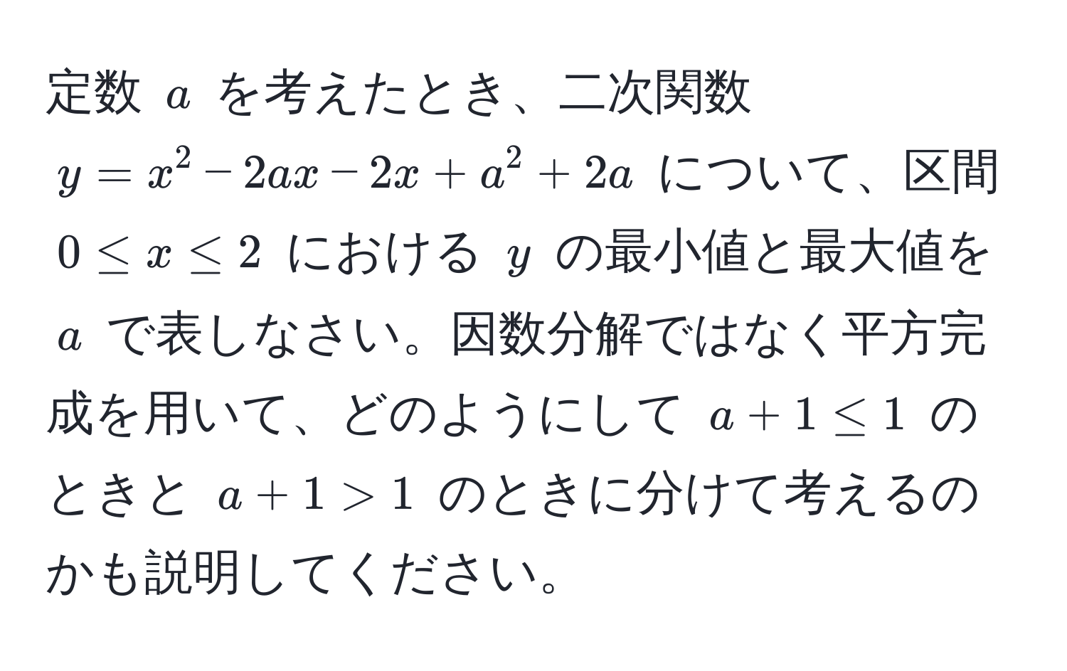 定数 $a$ を考えたとき、二次関数 $y=x^2 - 2ax - 2x + a^2 + 2a$ について、区間 $0 ≤ x ≤ 2$ における $y$ の最小値と最大値を $a$ で表しなさい。因数分解ではなく平方完成を用いて、どのようにして $a + 1 ≤ 1$ のときと $a + 1 > 1$ のときに分けて考えるのかも説明してください。