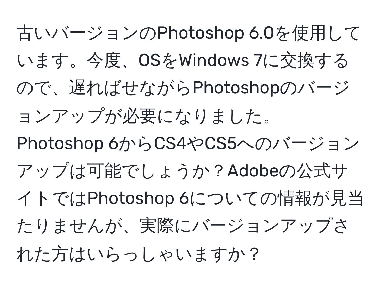 古いバージョンのPhotoshop 6.0を使用しています。今度、OSをWindows 7に交換するので、遅ればせながらPhotoshopのバージョンアップが必要になりました。Photoshop 6からCS4やCS5へのバージョンアップは可能でしょうか？Adobeの公式サイトではPhotoshop 6についての情報が見当たりませんが、実際にバージョンアップされた方はいらっしゃいますか？