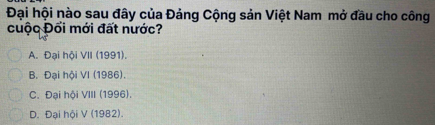 Đại hội nào sau đây của Đảng Cộng sản Việt Nam mở đầu cho công
cuộc Đổi mới đất nước?
A. Đại hội VII (1991).
B. Đại hội VI (1986).
C. Đại hội VIII (1996).
D. Đại hội V (1982).