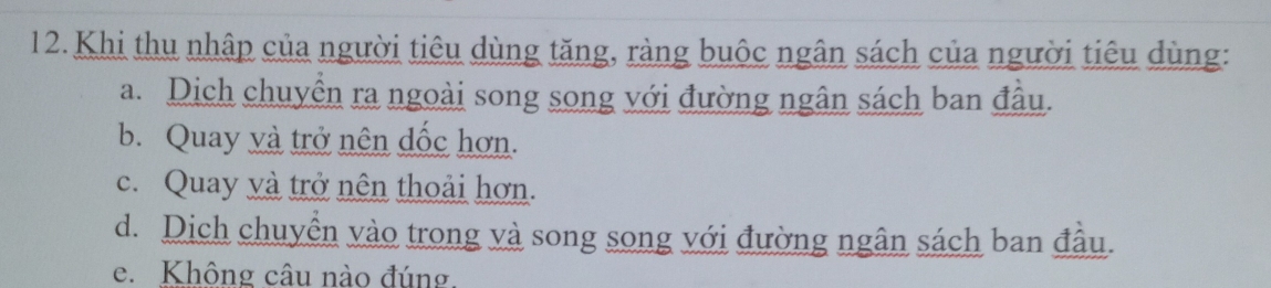 Khi thu nhập của người tiêu dùng tăng, ràng buộc ngân sách của người tiêu dùng:
a. Dich chuyển ra ngoài song song với đường ngân sách ban đầu.
b. Quay và trở nên đốc hơn.
c. Quay và trở nên thoải hơn.
d. Dich chuyền vào trong và song song với đường ngân sách ban đầu.
e. Không câu nào đúng.