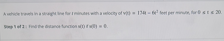 A vehicle travels in a straight line for t minutes with a velocity of v(t)=174t-6t^2 feet per minute, for 0≤ t≤ 20. 
Step 1 of 2 : Find the distance function s(t) if s(0)=0.