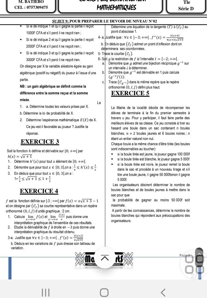 BATIEBO
Tle
CEL : 0757309475 MATHEMATIQUES Série D
SUJET 9: POUR PREPARER LE DEVOIR DE NIVEAU N°02
Si le dé indique 1 et qu'il gagne la partie il reçoit  Détermine une équation de la tangente (7') à (C_f) au
1000F CFA et s'il perd il ne reçoit rien ; point d'abscisse 1.
Si le dé indique 2 et qu'il gagne la partie il reçoit 4- a. Justifie que : forall x∈ ]-3;+∈fty [,f''(x)= (3(x+4))/4(x+3)sqrt(x+3) 
(c_f) admet un point d'inflexion dont on
2000F CFA et s'il perd il ne reçoit rien ; b. En déduis que déterminera ses coordonnées.
Si le dé indique 3 et qu'il gagne la partie il reçoit 5- Trace la courbe (c_f).
3000F CFA et s'il perd il ne reçoit rien. 6- Soit g la restriction de f à l'intervalle I=[-2;+∈fty [. sur
a. Démontre que g admet une bijection réciproque g^(-1)
On désigne par X la variable aléatoire égale au gain un intervalle J à déterminer.
algébrique (positif ou négatif) du joueur à l'issue d'une b. Démontre que g^(-1) est dérivable en 1 puis calcule
(g^(-1))'(1).
partie. c. Trace (C_g^(-1)) dans le même repère que le repère
NB : un gain algébrique se définit comme la orthonormé (0,I,J) défini plus haut.
différence entre la somme reçue et la somme EXERCICE 5
misée.
La
1. a. Détermine toutes les valeurs prises par X.  La Mairie de ta localité décide de récompenser les
b. Détermine la loi de probabilité de X. élèves de terminale à la fin du premier semestre à
2. Détermine l'espérance mathématique E(X) de X. travers u jeu. Pour y participer, il faut faire partie des
meilleurs élèves de sa classe. Ce jeu consiste à tirer au
Ce jeu est-il favorable au joueur ? Justifie ta hasard une boule dans un sac contenant n boules 
réponse. blanches, n+2 boules jaunes et 6 boules noires ; n
étant un entier naturel non nul.
EXERCICE 3  Chaque boule a la même chance d'être tirée (les boules
Soit la fonction A définie et dérivable sur [0;+∈fty [ par sont indiscernables au toucher)
h(x)=sqrt(x+1)
si la boule tirée est jaune, le joueur gagne 100 000f
1. Détermine h'(x) pour tout x élément de [0;+∈fty [. si la boule tirée est blanche, le joueur gagne 5 000f
2. Démontre que pour tout x∈ [0;3] ,on a : 1/4 ≤ h'(x)≤  1/2  si la boule tirée est noire, le joueur remet la boule
dans le sac et procède à un nouveau tirage et s'il
3. En déduis que pour tout x∈ [0;3] on a : tire une boule jaune, il gagne 50 000fsinon il gagne
1+ x/4 ≤ sqrt(x+1)≤ 1+ x/2 
5 000f.
Les organisateurs désirent déterminer le nombre de
EXERCICE 4 boules blanches et de boules jaunes à mettre dans le
sac pour que
est la fonction définie sur [-3;+∈fty [ par f(x)=xsqrt(x+3)-1 la probabilité de gagner au moins 50 000f soit
et on désigne par (c_f) sa courbe représentative dans un repère maximale.
or thonormé (0,I,J) ) d'unité graphique : 2 cm À partir de tes connaissances, détermine le nombre de
1. Calcule lim f(x) et limlimits _xto +∈fty  f(x)/x  puis donne une  boules blanches qui répondent aux préoccupations des
interprétation graphique de l'ensemble de ces résultats. organisateurs.
2. Etudie la dérivabilité de ƒ à droite en −3 puis donne une
interprétation graphique du résultat obtenu.
3-a. Justifie que forall x∈ ]-3;+∈fty [,f'(x)= (3(x+2))/2sqrt(x+3) 
b. Déduis-en les variations de fpuis dresse son tableau de
variation.
Ma 
Page 2