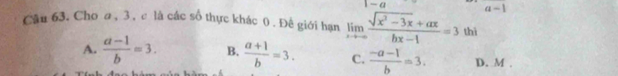 a-1 
Cậu 63. Cho a, 3 , c là các số thực khác 0. Đề giới hạn limlimits _xto ∈fty  (sqrt(x^2-3x)+ax)/bx-1 =3 thì
A.  (a-1)/b =3. B.  (a+1)/b =3. C.  (-a-1)/b =3. D. M.