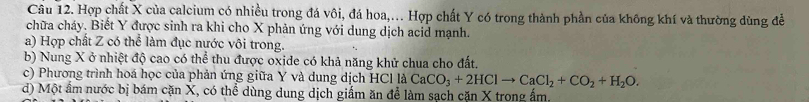 Hợp chất X của calcium có nhiều trong đá vôi, đá hoa,... Hợp chất Y có trong thành phần của không khí và thường dùng đề 
chữa cháy. Biết Y được sinh ra khi cho X phản ứng với dung dịch acid mạnh. 
a) Hợp chất Z có thể làm đục nước vôi trong. 
b) Nung X ở nhiệt độ cao có thể thu được oxide có khả năng khử chua cho đất. 
c) Phương trình hoá học của phản ứng giữa Y và dung dịch HCl là CaCO_3+2HClto CaCl_2+CO_2+H_2O. 
d) Một ẩm nước bị bám cặn X, có thể dùng dung dịch giấm ăn để làm sạch căn X trong ấm,