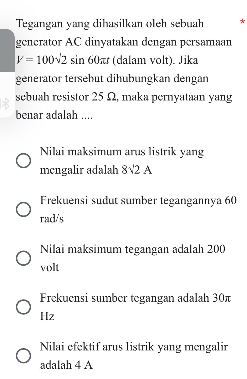 Tegangan yang dihasilkan oleh sebuah
*
generator AC dinyatakan dengan persamaan
V=100sqrt(2)sin 60π t (dalam volt). Jika
generator tersebut dihubungkan dengan
sebuah resistor 25 Ω, maka pernyataan yang
benar adalah ....
Nilai maksimum arus listrik yang
mengalir adalah 8sqrt(2)A
Frekuensi sudut sumber tegangannya 60
rad/s
Nilai maksimum tegangan adalah 200
volt
Frekuensi sumber tegangan adalah 30π
Hz
Nilai efektif arus listrik yang mengalir
adalah 4 A