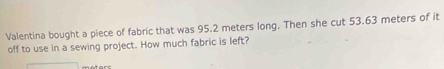 Valentina bought a piece of fabric that was 95.2 meters long. Then she cut 53.63 meters of it 
off to use in a sewing project. How much fabric is left? 
atars