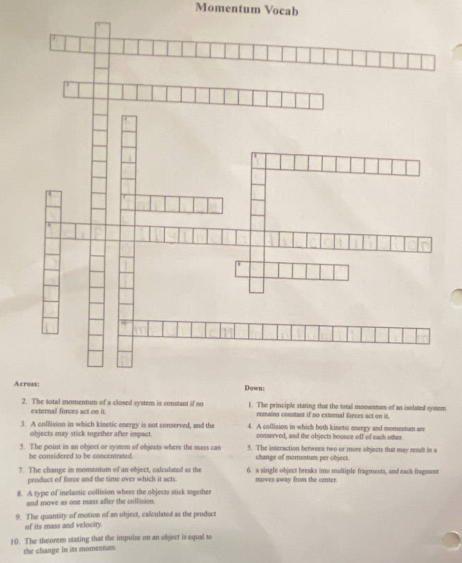 Momentum Vocab 
Ac 
2. The total momentum of a closed system is constant if no 1. The principle stating that the total momentum of an isolated system 
external forces act on it. remains constant if no external forces act on it. 
3. A collision in which kinetic energy is not conserved, and the 4. A collision in which both kinetic energy and momentum are 
objects may stick together after impact. conserved, and the objects bounce off of each other. 
5. The point in an object or system of objects where the mass can 5. The interaction between two or more objects that may result in a 
be considered to be concentrated change of momentum per object. 
7. The change in momentum of an object, calculated as the 6. a single object breaks into multiple fragments, and each fragment 
product of force and the time over which it acts. moves away from the center. 
8. A type of inelastic collision where the objects stick together 
and move as one mass after the collision 
9. The quantity of motion of an object, calculated as the product 
of its mass and velocity. 
10. The theorem stating that the impulse on an object is equal to 
the change in its momentum.