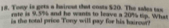 Tony is gets a haircut that costs $20. The sales tax 
rate is 9.5% and he wants to leave a 20% tip. What 
is the total price Tony will pay for his haircur?