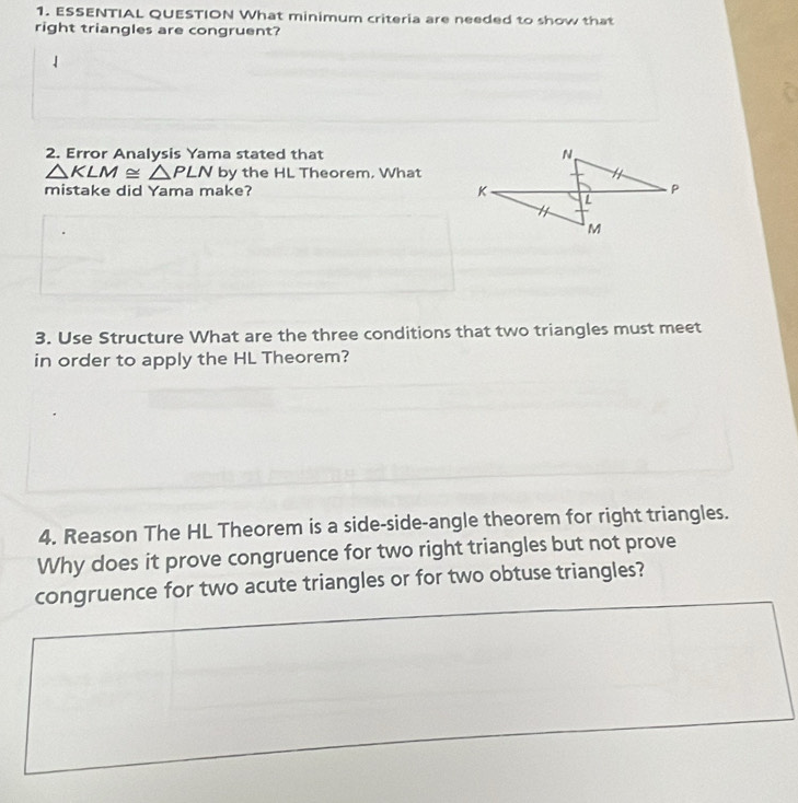 ESSENTIAL QUESTION What minimum criteria are needed to show that 
right triangles are congruent? 
2. Error Analysis Yama stated that
△ KLM≌ △ PLN by the HL Theorem. What 
mistake did Yama make? 
3. Use Structure What are the three conditions that two triangles must meet 
in order to apply the HL Theorem? 
4. Reason The HL Theorem is a side-side-angle theorem for right triangles. 
Why does it prove congruence for two right triangles but not prove 
congruence for two acute triangles or for two obtuse triangles?