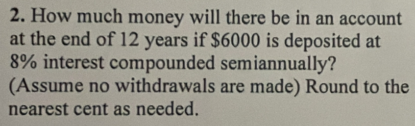 How much money will there be in an account 
at the end of 12 years if $6000 is deposited at
8% interest compounded semiannually? 
(Assume no withdrawals are made) Round to the 
nearest cent as needed.