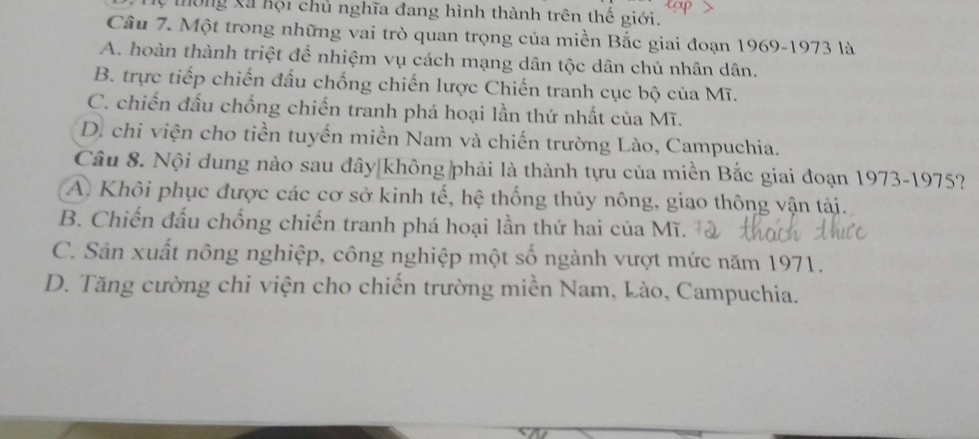 Mông Xã hội chủ nghĩa đang hình thành trên thế giới.
Câu 7. Một trong những vai trò quan trọng của miền Bắc giai đoạn 1969-1973 là
A. hoàn thành triệt để nhiệm vụ cách mạng dân tộc dân chủ nhân dân.
B. trực tiếp chiến đấu chống chiến lược Chiến tranh cục bộ của Mĩ.
C. chiến đấu chống chiến tranh phá hoại lần thứ nhất của Mĩ.
D. chi viện cho tiền tuyến miền Nam và chiến trường Lào, Campuchia.
Câu 8. Nội dung nào sau đây không phải là thành tựu của miền Bắc giai đoạn 1973-1975?
A Khôi phục được các cơ sở kinh tế, hệ thống thủy nông, giao thông vận tải.
B. Chiến đấu chống chiến tranh phá hoại lần thứ hai của Mĩ.
C. Sản xuất nông nghiệp, công nghiệp một số ngành vượt mức năm 1971.
D. Tăng cường chi viện cho chiến trường miền Nam, Lào, Campuchia.