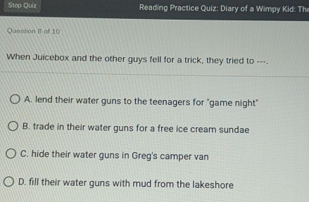 Stop Quiz Reading Practice Quiz: Diary of a Wimpy Kid: Th
Question 8 of 10
When Juicebox and the other guys fell for a trick, they tried to ---.
A. lend their water guns to the teenagers for "game night"
B. trade in their water guns for a free ice cream sundae
C. hide their water guns in Greg's camper van
D. fill their water guns with mud from the lakeshore