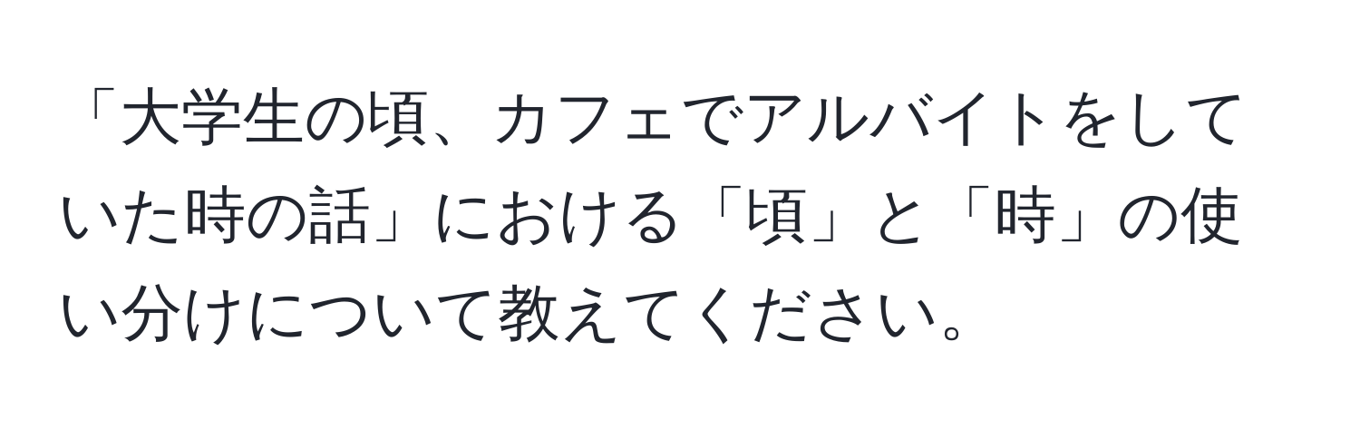 「大学生の頃、カフェでアルバイトをしていた時の話」における「頃」と「時」の使い分けについて教えてください。