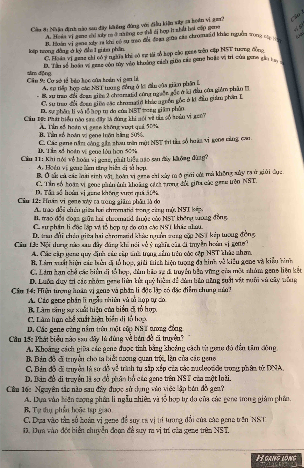 Nhận định nào sau đây không đúng với điều kiện xây ra hoán vị gen?
A. Hoán vị gene chỉ xảy ra ở những cơ thể dị hợp ít nhất hai cặp gene
vi gi
loại
B Hoán vị gene xảy ra khi có sự trao đổi đoạn giữa các chromatid khác nguồn trong cập NST
kép tương đồng ở kỳ đầu I giảm phân.
C. Hoán vị gene chỉ có ý nghĩa khi có sự tái tổ hợp các gene trên cặp NST tương đồng
D. Tần số hoán vị gene còn tùy vào khoảng cách giữa các gene hoặc vị trí của gene gần hay x
tâm động.
* Câu 9: Cơ sở tế bào học của hoán vị gen là
A. sự tiếp hợp các NST tương đồng ở kì đầu của giảm phân I.
B. sự trao đổi đoạn giữa 2 chromatid cùng nguồn gốc ở kì đầu của giảm phân II.
C. sự trao đổi đoạn giữa các chromatid khác nguồn gốc ở kì đầu giảm phân I.
D. sự phân li và tổ hợp tự do của NST trong giảm phân.
Câu 10: Phát biểu nào sau đây là đúng khi nói về tần số hoán vị gen?
A. Tần số hoán vị gene không vượt quá 50%.
B. Tần số hoán vị gene luôn bằng 50%.
C. Các gene nằm càng gần nhau trên một NST thì tần số hoán vị gene càng cao.
D. Tần số hoán vị gene lớn hơn 50%.
Câu 11: Khi nói về hoán vị gene, phát biểu nào sau đây không đúng?
A. Hoán vị gene làm tăng biến dị tổ hợp.
B. Ở tất cả các loài sinh vật, hoán vi gene chỉ xảy ra ở giới cái mà không xảy ra ở giới đực.
C. Tần số hoán vị gene phản ánh khoảng cách tương đối giữa các gene trên NST.
D. Tần số hoán vị gene không vượt quá 50%.
Câu 12: Hoán vị gene xảy ra trong giảm phân là do
A. trao đổi chéo giữa hai chromatid trong cùng một NST kép.
B. trao đổi đoạn giữa hai chromatid thuộc các NST không tương đồng.
C. sự phân li độc lập và tổ hợp tự do của các NST khác nhau.
D. trao đổi chéo giữa hai chromatid khác nguồn trong cặp NST kép tương đồng.
Câu 13: Nội dung nào sau đây đúng khi nói về ý nghĩa của di truyền hoán vị gene?
A. Các cặp gene quy định các cặp tính trạng nằm trên các cặp NST khác nhau.
B. Làm xuất hiện các biến dị tổ hợp, giải thích hiện tượng đa hình về kiểu gene và kiểu hình
C. Làm hạn chế các biến dị tổ hợp, đảm bảo sự di truyền bền vững của một nhóm gene liên kết
D. Luôn duy trì các nhóm gene liên kết quý hiếm để đảm bảo năng suất vật nuôi và cây trồng
Câu 14: Hiện tượng hoán vị gene và phân li độc lập có đặc điểm chung nào?
A. Các gene phân li ngẫu nhiên và tổ hợp tự do.
B. Làm tăng sự xuất hiện của biến dị tổ hợp.
C. Làm hạn chế xuất hiện biến dị tổ hợp.
D. Các gene cùng nằm trên một cặp NST tương đồng.
Câu 15: Phát biểu nào sau đây là đúng về bản đồ di truyền?
A. Khoảng cách giữa các gene được tính bằng khoảng cách từ gene đó đến tâm động.
B. Bản đồ di truyền cho ta biết tương quan trội, lặn của các gene
C. Bản đồ di truyền là sơ đồ về trình tự sắp xếp của các nucleotide trong phân tử DNA.
D. Bản đồ di truyền là sơ đồ phân bố các gene trên NST của một loài.
Câu 16: Nguyên tắc nào sau đây được sử dụng vào việc lập bản đồ gen?
A. Dựa vào hiện tượng phân li ngẫu nhiên và tổ hợp tự do của các gene trong giảm phân.
B. Tự thụ phần hoặc tạp giao.
C. Dựa vào tần số hoán vị gene để suy ra vị trí tương đối của các gene trên NST.
D. Dựa vào đột biển chuyển đoạn để suy ra vị trí của gene trên NST.
HOANGLONG