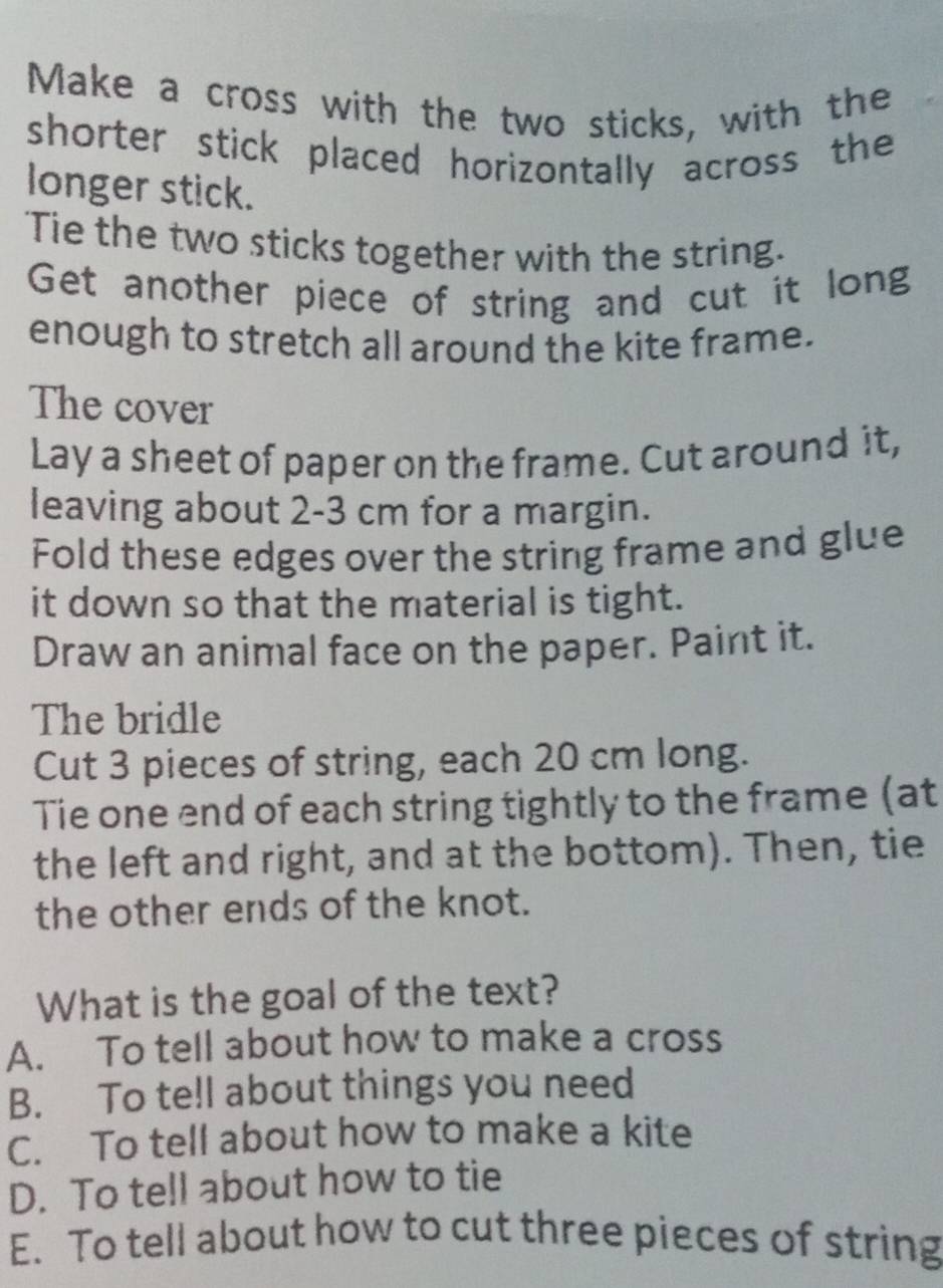 Make a cross with the two sticks, with the
shorter stick placed horizontally across the
longer stick.
'Tie the two sticks together with the string.
Get another piece of string and cut it long
enough to stretch all around the kite frame.
The cover
Lay a sheet of paper on the frame. Cut around it,
leaving about 2-3 cm for a margin.
Fold these edges over the string frame and glue
it down so that the material is tight.
Draw an animal face on the paper. Paint it.
The bridle
Cut 3 pieces of string, each 20 cm long.
Tie one end of each string tightly to the frame (at
the left and right, and at the bottom). Then, tie
the other ends of the knot.
What is the goal of the text?
A. To tell about how to make a cross
B. To te!l about things you need
C. To tell about how to make a kite
D. To tell about how to tie
E. To tell about how to cut three pieces of string