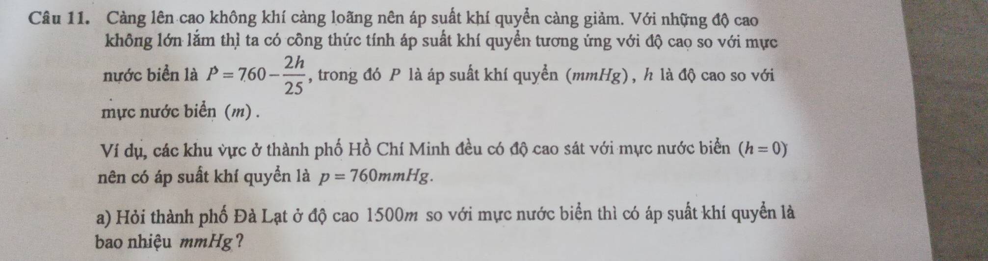 Càng lên cao không khí càng loãng nên áp suất khí quyển càng giảm. Với những độ cao 
không lớn lắm thì ta có công thức tính áp suất khí quyển tương ứng với độ cao so với mực 
nước biển là P=760- 2h/25  , trong đó P là áp suất khí quyển (mmHg), h là độ cao so với 
mực nước biển (m) . 
Ví dụ, các khu vực ở thành phố Hồ Chí Minh đều có độ cao sát với mực nước biển (h=0)
nên có áp suất khí quyển là p=760mmHg. 
a) Hỏi thành phố Đà Lạt ở độ cao 1500m so với mực nước biển thì có áp suất khí quyển là 
bao nhiệu mmHg?