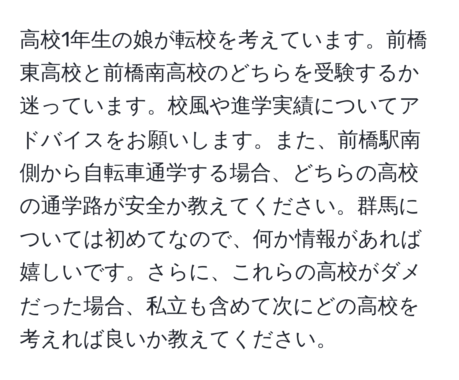 高校1年生の娘が転校を考えています。前橋東高校と前橋南高校のどちらを受験するか迷っています。校風や進学実績についてアドバイスをお願いします。また、前橋駅南側から自転車通学する場合、どちらの高校の通学路が安全か教えてください。群馬については初めてなので、何か情報があれば嬉しいです。さらに、これらの高校がダメだった場合、私立も含めて次にどの高校を考えれば良いか教えてください。