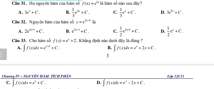 Họ nguyên hàm của hàm số f(x)=e^(3x) là hàm số nào sau đây?
A. 3e^x+C. B.  1/3 e^(3x)+C. C.  1/3 e^x+C. D. 3e^(3x)+C. 
Câu 32. Nguyên hàm của hàm: shat 0y=e^(2x-1) là
A. 2e^(2x-1)+C. B. e^(2x-1)+C. C.  1/2 e^(2x-1)+C. D.  1/2 e^x+C. 
Câu 33. Cho hàm số f(x)=e^x+2. Khẳng định nào dưới đây là đúng ?
A. ∈t f(x)dx=e^(x-2)+C. B. ∈t f(x)dx=e^x+2x+C. 
3
Chương IV = NGUyÊn Hàm. tích phân Lớp 12C11
C. ∈t f(x)dx=e^x+C. ∈t f(x)dx=e^x-2x+C. 
D.