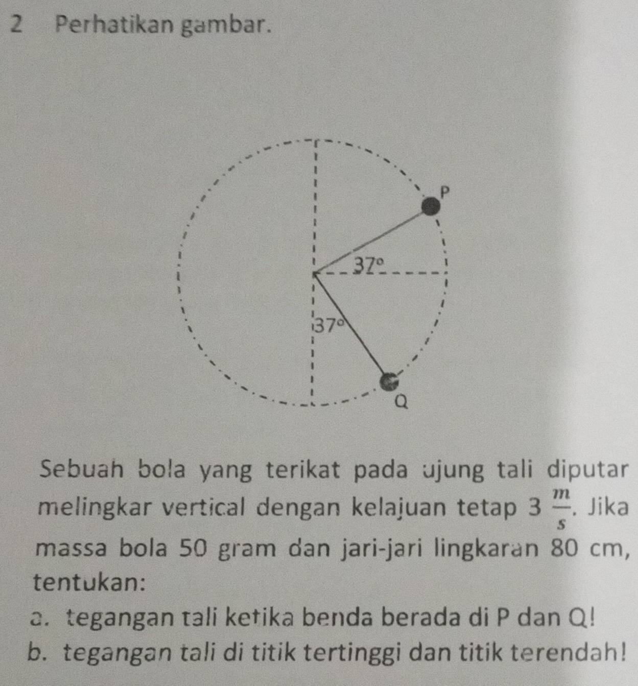 Perhatikan gambar.
Sebuah bola yang terikat pada ujung tali diputar
melingkar vertical dengan kelajuan tetap 3 m/s . Jika
massa bola 50 gram dan jari-jari lingkaran 80 cm,
tentukan:
2. tegangan tali ketika benda berada di P dan Q!
b. tegangan tali di titik tertinggi dan titik terendah!