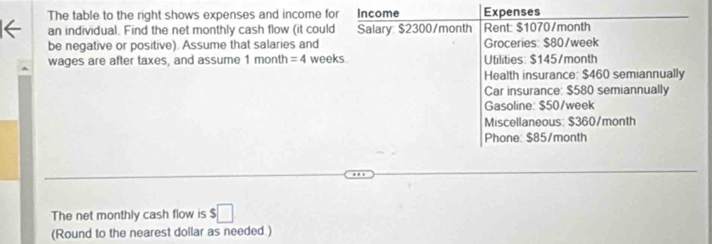 The table to the right shows expenses and income for Income Expenses 
an individual. Find the net monthly cash flow (it could Salary $2300/month Rent: $1070/month
be negative or positive). Assume that salaries and Groceries: $80/week
wages are after taxes, and assume 1 month =4 weeks. Utilities: $145/month
Health insurance: $460 semiannually 
Car insurance: $580 semiannually 
Gasoline: $50/week
Miscellaneous: $360/month
Phone: $85/month
The net monthly cash flow is $□
(Round to the nearest dollar as needed.)