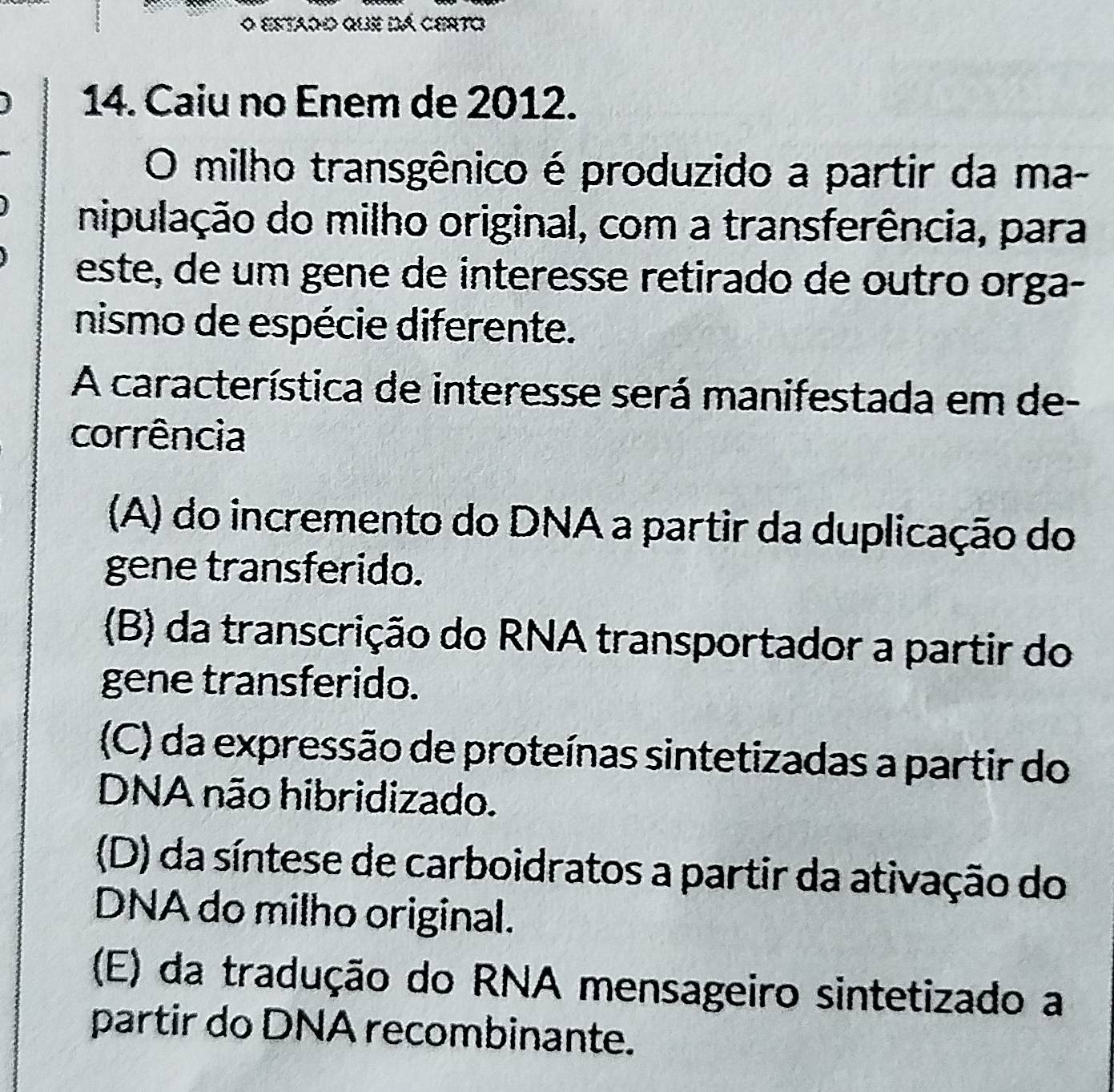 estado que dá certo
14. Caiu no Enem de 2012.
O milho transgênico é produzido a partir da ma-
nipulação do milho original, com a transferência, para
este, de um gene de interesse retirado de outro orga-
nismo de espécie diferente.
A característica de interesse será manifestada em de-
corrência
(A) do incremento do DNA a partir da duplicação do
gene transferido.
(B) da transcrição do RNA transportador a partir do
gene transferido.
(C) da expressão de proteínas sintetizadas a partir do
DNA não hibridizado.
(D) da síntese de carboidratos a partir da ativação do
DNA do milho original.
(E) da tradução do RNA mensageiro sintetizado a
partir do DNA recombinante.