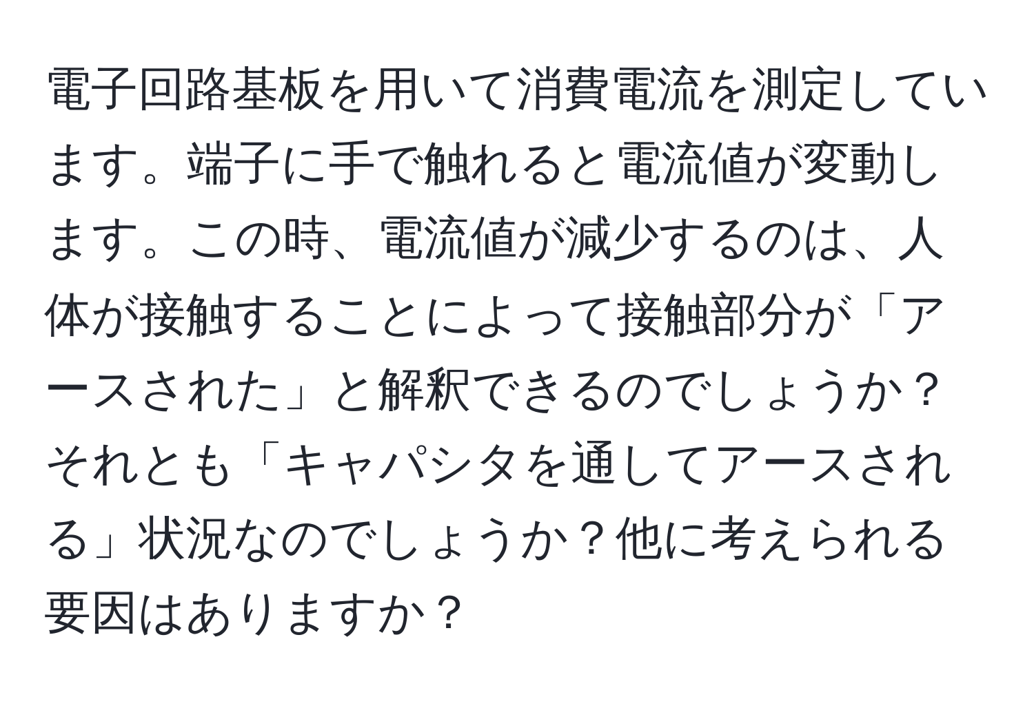 電子回路基板を用いて消費電流を測定しています。端子に手で触れると電流値が変動します。この時、電流値が減少するのは、人体が接触することによって接触部分が「アースされた」と解釈できるのでしょうか？それとも「キャパシタを通してアースされる」状況なのでしょうか？他に考えられる要因はありますか？