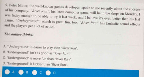 Peter Minor, the well-known games developer, spoke to me recently about the success
of his company. ''River Run'', his latest computer game, will be in the shops on Monday. I
was lucky enough to be able to try it last week, and I believe it’s even better than his last
game, “Underground”, which is great fun, too. “River Run” has fantastic sound effects
and the players get a lot of action.
The author thinks:
A. "Underground" is easier to play than "River Run".
B. "Underground" isn’t as good as "River Run".
C. "Underground" is more fun than "River Run".
D. "Underground" is luckier than "River Run".