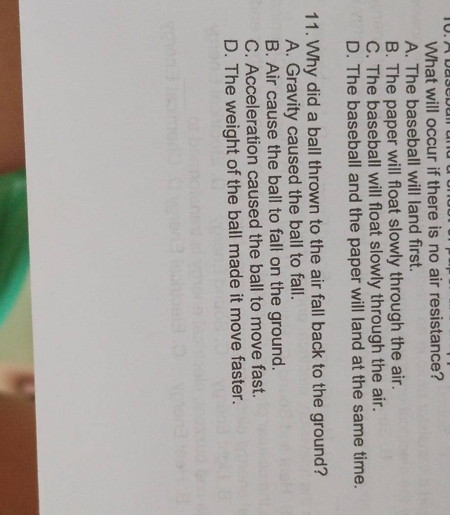 What will occur if there is no air resistance?
A. The baseball will land first.
B. The paper will float slowly through the air.
C. The baseball will float slowly through the air.
D. The baseball and the paper will land at the same time.
11. Why did a ball thrown to the air fall back to the ground?
A. Gravity caused the ball to fall.
B. Air cause the ball to fall on the ground.
C. Acceleration caused the ball to move fast.
D. The weight of the ball made it move faster.