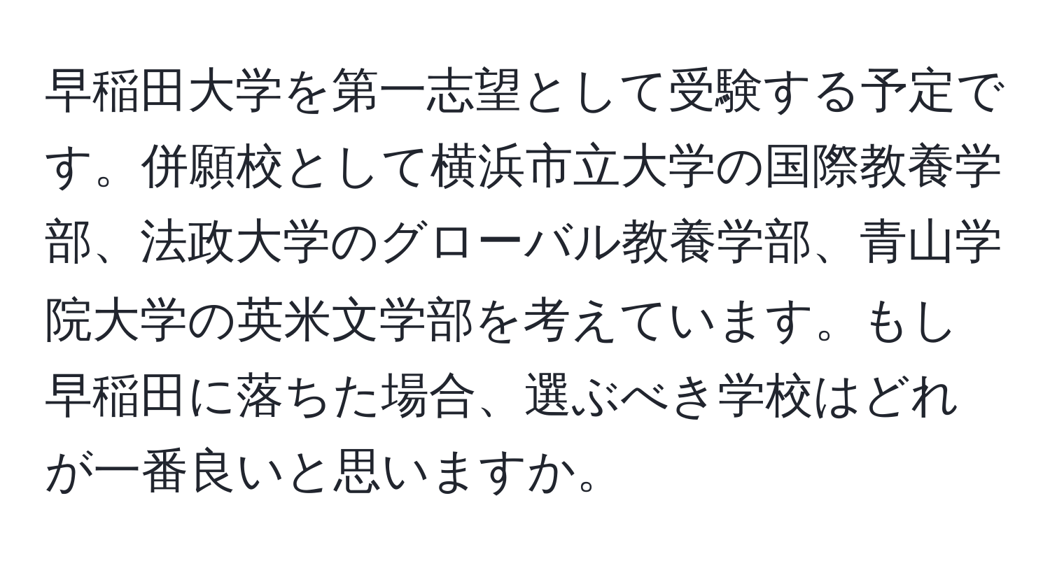 早稲田大学を第一志望として受験する予定です。併願校として横浜市立大学の国際教養学部、法政大学のグローバル教養学部、青山学院大学の英米文学部を考えています。もし早稲田に落ちた場合、選ぶべき学校はどれが一番良いと思いますか。