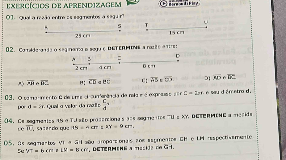 eXERCÍCIOS DE APRENDIZAGEM
Bernoulli Play
01. Qual a razão entre os segmentos a seguir?
R
s T
U
25 cm 15 cm
02. Considerando o segmento a seguir, DETERMINE a razão entre:
A B C D
2 cm 4 cm 8 cm
A) overline AB e overline BC. B) overline CD e overline BC. C) overline AB e overline CD. D) overline AD e overline BC. 
03. O comprimento C de uma circunferência de raio r é expresso por C=2π r e seu diâmetro d,
por d=2r : Qual o valor da razão  C/d 
04. Os segmentos RS e TU são proporcionais aos segmentos TU e XY. DETERMINE a medida
de overline TU , sabendo que RS=4cm e XY=9cm. 
05. Os segmentos VT e GH são proporcionais aos segmentos GH e LM respectivamente.
Se VT=6cm e LM=8cm , DETERMINE a medida de overline GH.