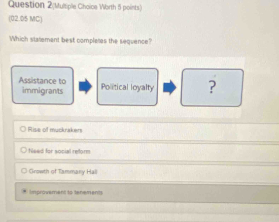 Question 2(Multiple Choice Worth 5 points)
(02.05 MC)
Which statement best completes the sequence?
Assistance to Political loyalty ?
immigrants
Rise of muckrakers
Need for social reform
Growth of Tammany Hall
Improvement to tenements