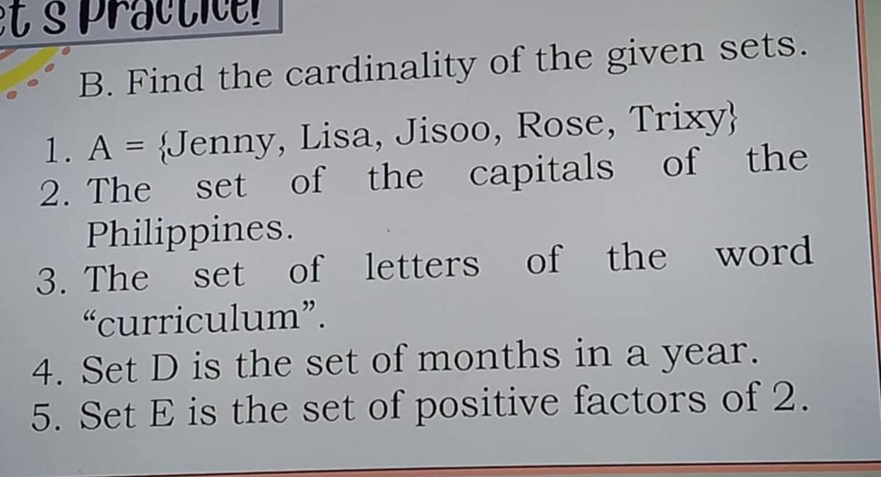 et s practi r 
B. Find the cardinality of the given sets. 
1. A= Jenny, Lisa, Jisoo, Rose, Trixy 
2. The set of the capitals of the 
Philippines. 
3. The set of letters of the word 
“curriculum”. 
4. Set D is the set of months in a year. 
5. Set E is the set of positive factors of 2.