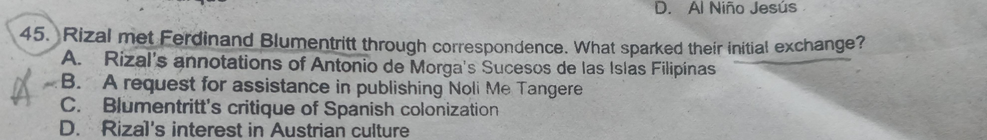 D. Al Niño Jesús
45. Rizal met Ferdinand Blumentritt through correspondence. What sparked their initial exchange?
A. Rizal's annotations of Antonio de Morga's Sucesos de las Islas Filipínas
B. A request for assistance in publishing Noli Me Tangere
C. Blumentritt's critique of Spanish colonization
D. Rizal's interest in Austrian culture