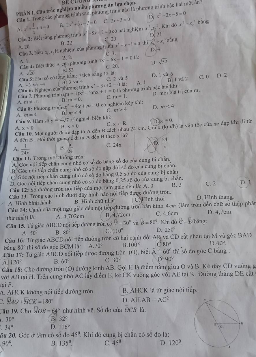 PHẢN I. Câu trắc nghiệm nhiều phương án lựa chọn.
Câu 1, Trong các phương trình sau, phương trình nào là phương trình bậc hai một ân?
A. x^2+ 1/x +4=0 B. 2x^3+5x-2=0 C. 2x+3=0 D x^2-2x-5=0
Cầu 2: Biết rằng phương trình x^2-5x+2=0 có hai nghiệm x_1^(2,x_2^2. Khi đó x_1^2+x_2). bằng
A. 20 B. 22 C. 23 D. 21
Cầu 3. Nếu x,, x, là nghiệm của phương trình x^2-x-1=0 thì x_3+x_2 bằng
C. 3. D. 4.
A. 1. B. 2. 4x^2-6x-1=0 là: sqrt(52)
Câu 4: Biệt thức Δ của phương trình
D.
A. sqrt(20) B. 52 C. 20.
Câu 5: Hai số có tổng bằng 7 tích bằng 12 là:
A. -3 và -4 B. 3 và 4 C. 2 và 5 D. 1 yà 6
Câu 6: Nghiệm của phương trình x^2-3x+2=0 là: A. 1 B. 1 và 2 C. 0 D. 2
Câu 7. Phương trình (m+1)x^2-2mx+1=0 là phương trình bậc hai khi:
A. m != -1. B. m=0. C. m=1. D. mọi giá trị của m.
Câu 8: Phương trình x^2+4x+m=0 có nghiệm kép khi:
A. m=4 B. m!= 4 C. m>4 D. m<4</tex>
Câu 9. Hàm số y=-sqrt(7)x^2 nghịch biến khi:
A. x<0</tex> B. x>0 C. x∈ R D. x=0.
Câu 10. Một người đi xe đạp từ A đến B cách nhau 24 km. Gọi x (km/h) là vận tốc của xe đạp khi di từ
A đến B . Hỏi thời gian để đi từ A đến B theo x là?
A.  1/24x  B.  x/24 
C. 24x
D.  24/x 
Câu 11: Trong một đường tròn:
A. Góc nội tiếp chắn cung nhỏ có số đo bằng số đo của cung bị chắn.
B. Góc nội tiếp chắn cung nhỏ có số đo gắp đôi số đo của cung bị chắn.
C. Góc nội tiếp chắn cung nhỏ có số đo bằng 0,5 số đo của cung bị chắn.
D. Góc nội tiếp chắn cung nhỏ có số đo bằng 0,25 số đo của cung bị chắn.
Câu 12: Số đường tròn nội tiếp của một tam giác đều là: A. 0 B. 3 C. 2 D. 1
Câu 13. Trong các hình dưới đây hình nào nội tiếp được đường tròn.
A. Hình bình hành B. Hình chữ nhật C. Hình thoi D. Hình thang.
Câu 14: Cạnh của một ngũ giác đều nội tiếp đường tròn bán kính 4cm (làm tròn đến chữ số thập phân
thứ nhất) là: A. 4.702cm B, 4,72cm C. 4,6cm D. 4,7cm
Câu 15. Tứ giác ABCD nội tiếp đường tròn có A=30° và B=80°. Khi đó C-D bằng:
A. 50° B. 80° C. 110° D. 250°
Câu 16: Tứ giác ABCD nội tiếp đường tròn có hai cạnh đối AB và CD cắt nhau tại M và góc BAD
bằng 80° thì số đo góc BCM là: A. 70° B. 100° C 80° D. 40°.
Câu 17: Tứ giác ABCD nội tiếp được đường tròn (O), biết hat A=60° thì số đo góc C bằng :
A. 120° B. 60° C. 30° D. 90°
Cầu 18: Cho đường tròn (O) đường kính AB. Gọi H là điểm nằm giữa O và B. Kẻ dây CD vuông g
với AB tại H. Trên cung nhỏ AC lấy điểm E, kẻ CK vuông góc với AE tại K. Đường thẳng DE cắt
tại F.
A. AHCK không nội tiếp đường tròn B. AHCK là tứ giác nội tiếp.
C. EAO+HCK=180° D. AH.AB=AC^2
Câu 19. Cho □ OB=64° như hình vẽ. Số đo của θ CB là:
30°
B. 32°
34°
D. 116°
âu 20. Góc ở tâm có số đo 45° Khi đó cung bị chắn có s ố đo là:
90^0.
B. 135°. C. 45^0. D. 120^0.