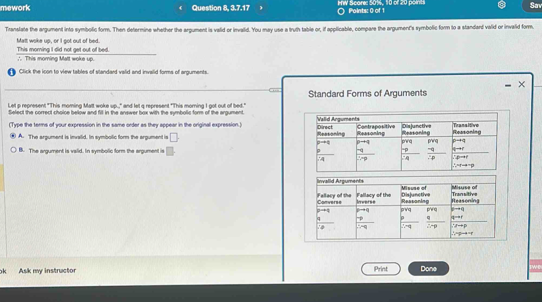 mework Question 8, 3.7.17 HW Score: 50%, 10 of 20 points Sav
Points: 0 of 1
Translate the argument into symbolic form. Then determine whether the argument is valid or invalid. You may use a truth table or, if applicable, compare the argument's symbolic form to a standard valid or invalid form.
Matt woke up, or I got out of bed.
This morning I did not get out of bed.
∴ This morning Matt woke up.
Click the icon to view tables of standard valid and invalid forms of arguments.
X
. . , , Standard Forms of Arguments
Let p represent "This morning Matt woke up.," and let q represent "This morning I got out of bed.'
Select the correct choice below and fill in the answer box with the symbolic form of the argument.
(Type the terms of your expression in the same order as they appear in the original expression.)
A. The argument is invalid. In symbolic form the argument is □ .
B. The argument is valid. In symbolic form the argument is □ .
k Ask my instructor Print Done swe