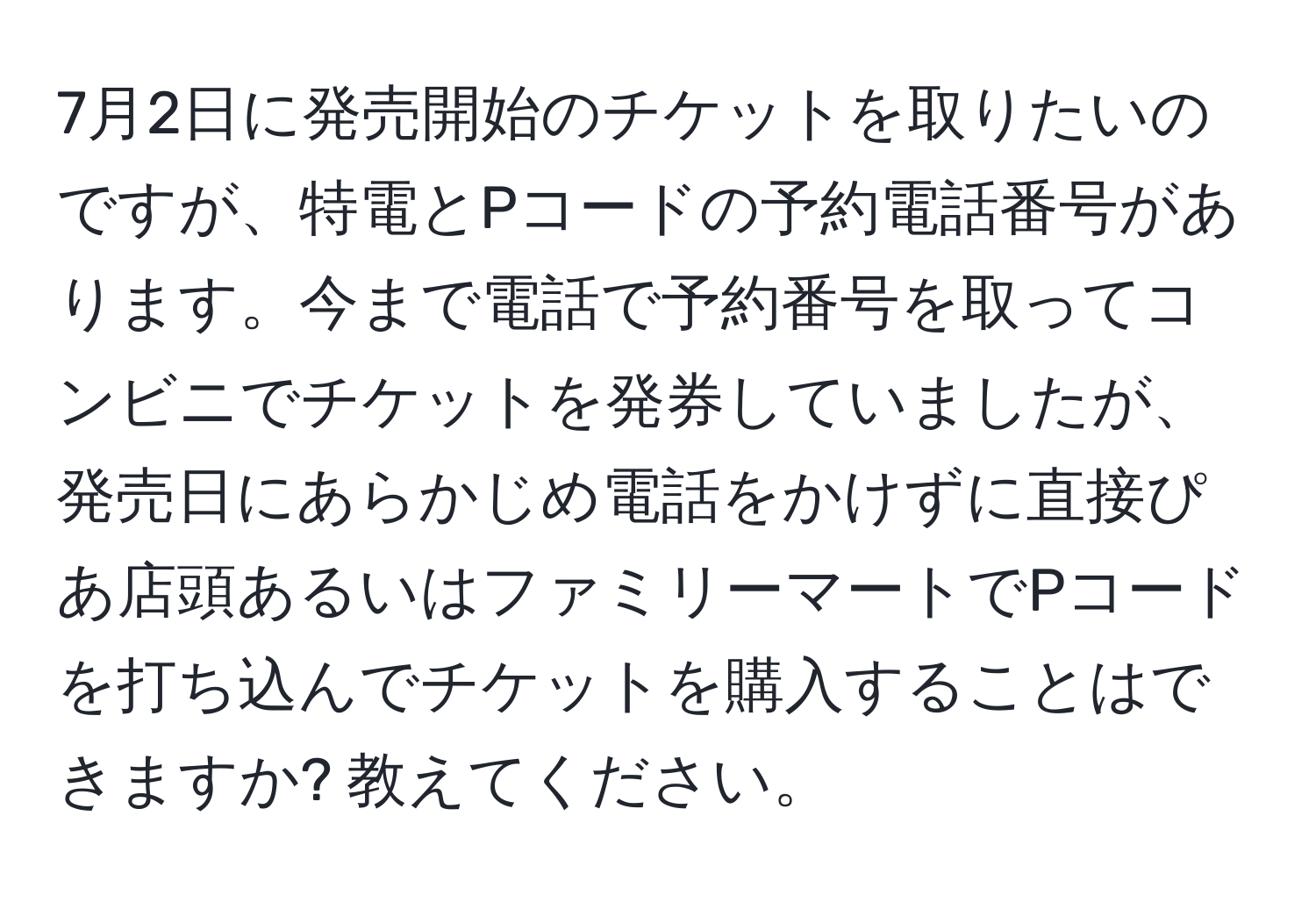 7月2日に発売開始のチケットを取りたいのですが、特電とPコードの予約電話番号があります。今まで電話で予約番号を取ってコンビニでチケットを発券していましたが、発売日にあらかじめ電話をかけずに直接ぴあ店頭あるいはファミリーマートでPコードを打ち込んでチケットを購入することはできますか? 教えてください。