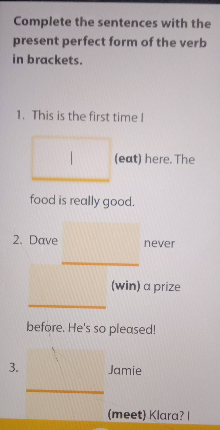 Complete the sentences with the 
present perfect form of the verb 
in brackets. 
1. This is the first time I 
(eat) here. The 
food is really good. 
2. Dave 
never 
(win) a prize 
before. He's so pleased! 
3. 
Jamie 
(meet) Klara? I