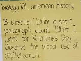 brology 701, american History 
B. Direction: Write a short 
paragraph about "What I 
want for Valentines Day". 
Observe the proper use of 
capitalzation.