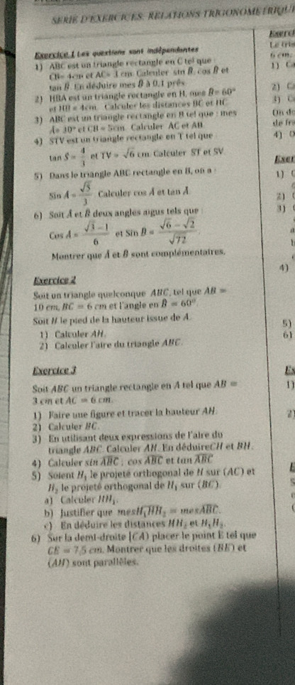 se rie d'EXerciceS . Relations triGonome  t riuu e
Ewrd
Exercice L Les questions sant indépendantes Le tris
1) ABC est un triangle rectangle en C tel que 1) C 6 cm.
m 4en et AC=3cm cos B et
tan 8. En déduire mes 8 à 0.1 prês
2) HBA est un triangle rectangle en H. m B=60° 2) C 3) C
1011=4cm Calculer les distances BC et HC
3) ABC est un triangle rectangle en 8 tel que : mes On đe
A= 30° ct CH=5cm Calculer AC et AB de fr
4) STV est un triangle rectangle on T tel que 4) 0
tan S= 4/3  et TV=sqrt(6)cm Calculer ST et SV
Exer
51 Dans le triangle ABC rectangle en B, on a 1) (
sin A= sqrt(5)/3  Calculer cos À et tan À
Z)
6) Soit À et & deux angles aigus tels que
3)
cos A= (sqrt(3)-1)/6  et sin B= (sqrt(6)-sqrt(2))/sqrt(72)  a
1
Montrer que À et 8 sont complémentaires.
4)
Exercice 2
Soit un triangle quelconque ABC, tel que AB=
10cm,BC=6 cm et l'angle en B=60°.
Soit I le pied de la hauteur issue de A.
5)
1) Calculer AH.
61
2) Calculer l'aire du triangle ABC.
Exercice 3 Es
Soit ABC un triangle rectangle en A tel que AB= 11
3 cm et AC=6cm.
1) Faire une figure et tracer la bauteur AN. 2
2) Calculer BC
3) En utilisant deux expressions de l'aire du
triangle ABC. Calculer AH. En déduireCH et BH.
4) Calculer sin widehat ABC; cos widehat ABC et lan overline ABC
5) Soient H_1 le projeté orthogonal de M sur (AC) et
H_2 le projeté orthogonal de H_1 sur (BC)
a) Calculer IIH_1.
b) Justifier que msh H_1overline HH_2=mesoverline ABC.
c)  En déduire les distances HH_2etH_3H_2
6) Sur la demi-droite |CA) pla   e point  elque
CE=7.5cm.  Montrer que les droîtes (BÉ) et
(AH) sont parallèles.