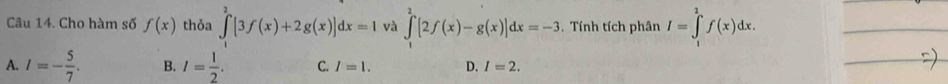 Cho hàm số f(x) thỏa ∈tlimits^2[3f(x)+2g(x)]dx=1 và ∈tlimits _1^(2[2f(x)-g(x)]dx=-3. Tính tích phân I=∈tlimits _1^2f(x)dx.
A. I=-frac 5)7. B. I= 1/2 . C. I=1. D. I=2. 
_