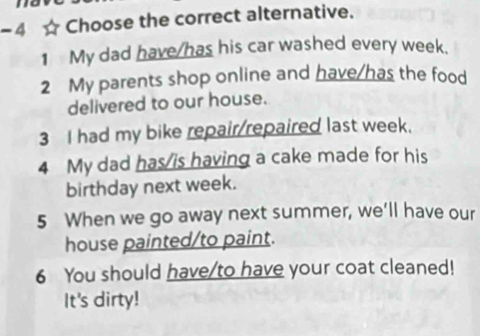 Choose the correct alternative.
1 My dad have/has his car washed every week.
2 My parents shop online and have/has the food
delivered to our house.
3 I had my bike repair/repaired last week.
4 My dad has/is having a cake made for his
birthday next week.
5 When we go away next summer, we’ll have our
house painted/to paint.
6 You should have/to have your coat cleaned!
It's dirty!