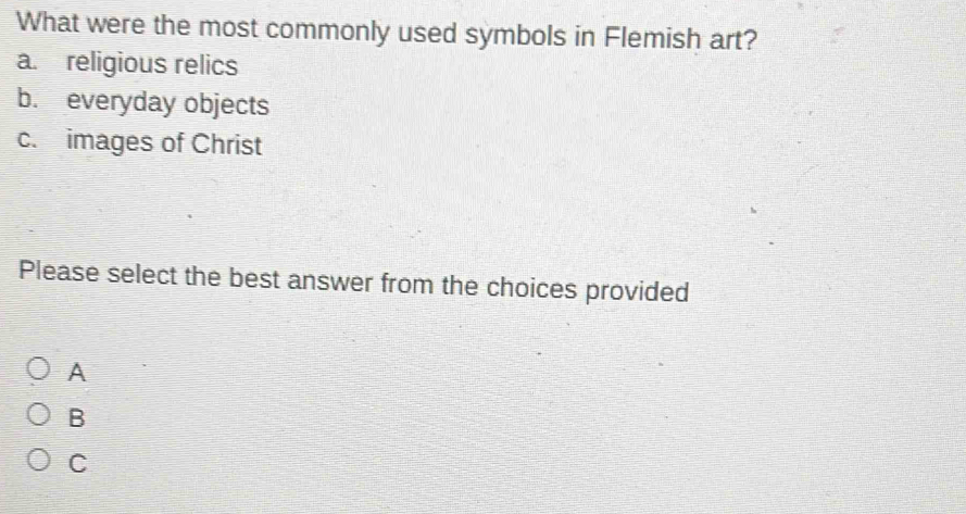 What were the most commonly used symbols in Flemish art?
a. religious relics
b. everyday objects
c. images of Christ
Please select the best answer from the choices provided
A
B
C