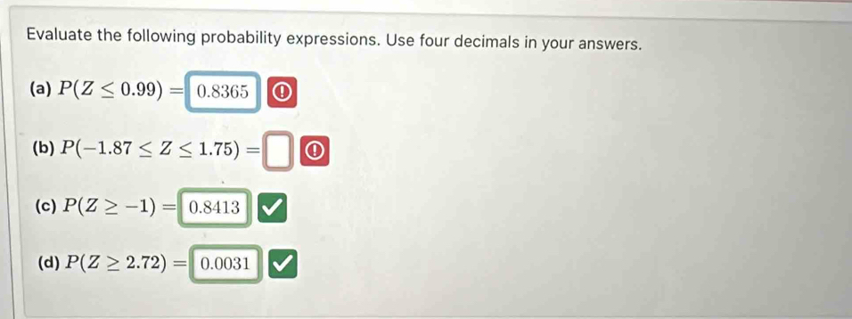 Evaluate the following probability expressions. Use four decimals in your answers. 
(a) P(Z≤ 0.99)= 0.8365 ① 
(b) P(-1.87≤ Z≤ 1.75)=□ ① 
(c) P(Z≥ -1)= 0.8413
(d) P(Z≥ 2.72)= 0.0031