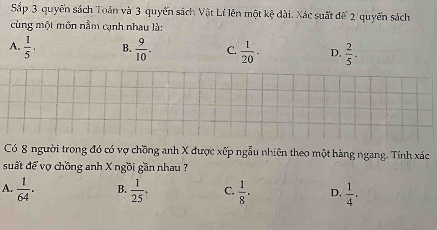 Sắp 3 quyền sách Toán và 3 quyển sách Vật Lí lên một kệ dài. Xác suất để 2 quyển sách
cùng một môn nằm cạnh nhau là:
B.
A.  1/5 .  9/10 .  1/20 .  2/5 . 
C.
D.
Có 8 người trong đó có vợ chồng anh X được xếp ngẫu nhiên theo một hàng ngang. Tính xác
suất để vợ chồng anh X ngồi gần nhau ?
A.  1/64 .  1/25 .  1/8 ·  1/4 . 
B.
C.
D.