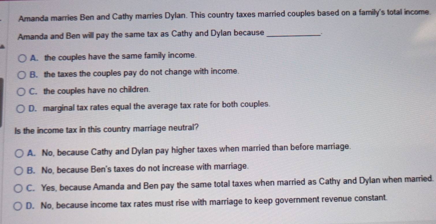 Amanda marries Ben and Cathy marries Dylan. This country taxes married couples based on a family's total income.
Amanda and Ben will pay the same tax as Cathy and Dylan because_
A. the couples have the same family income.
B. the taxes the couples pay do not change with income.
C. the couples have no children.
D. marginal tax rates equal the average tax rate for both couples.
Is the income tax in this country marriage neutral?
A. No, because Cathy and Dylan pay higher taxes when married than before marriage.
B. No, because Ben's taxes do not increase with marriage.
C. Yes, because Amanda and Ben pay the same total taxes when married as Cathy and Dylan when married.
D. No, because income tax rates must rise with marriage to keep government revenue constant.